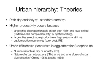 Urban hierarchy: Theories 
•Path dependency vs. standard narrative 
•Higher productivity occurs because 
–large cities disproportionately attract both high- and lows-skilled (“extreme-skill complementarity” of spatial sorting), 
–large cities select more productive entrepreneurs and firms 
–agglomeration economies (sunk cost, IRS) 
•Urban efficiencies (“contrasts in agglomeration”) depend on 
–Numbers (such as city or industry size), 
–Nature of urban interactions (“The whys and wherefores of urban diversification” Chinitz 1961; Jacobs 1969)  