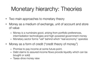 Monetary hierarchy: Theories 
•Two main approaches to monetary theory 
•Money as a medium of exchange, unit of account and store of value 
–Money is a numéraire good, arising from portfolio preferences, intermediation technologies and high-powered government money 
–Monetary sector forms “veil” behind which “real economy” operates 
•Money as a form of credit (“credit theory of money”) 
–Promise to pay income at some future point. 
–Debt claims to assured income flows provide liquidity which can be bought or sold) 
–Taxes-drive money view  