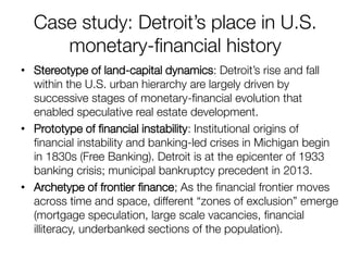 Case study: Detroit’s place in U.S. monetary-financial history 
•Stereotype of land-capital dynamics: Detroit’s rise and fall within the U.S. urban hierarchy are largely driven by successive stages of monetary-financial evolution that enabled speculative real estate development. 
•Prototype of financial instability: Institutional origins of financial instability and banking-led crises in Michigan begin in 1830s (Free Banking). Detroit is at the epicenter of 1933 banking crisis; municipal bankruptcy precedent in 2013. 
•Archetype of frontier finance; As the financial frontier moves across time and space, different “zones of exclusion” emerge (mortgage speculation, large scale vacancies, financial illiteracy, underbanked sections of the population).  