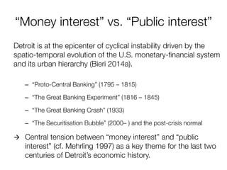 “Money interest” vs. “Public interest” 
Detroit is at the epicenter of cyclical instability driven by the spatio-temporal evolution of the U.S. monetary-financial system and its urban hierarchy (Bieri 2014a). 
–“Proto-Central Banking” (1795 – 1815) 
–“The Great Banking Experiment” (1816 – 1845) 
–“The Great Banking Crash” (1933) 
–“The Securitisation Bubble” (2000– ) and the post-crisis normal 
 Central tension between “money interest” and “public interest” (cf. Mehrling 1997) as a key theme for the last two centuries of Detroit’s economic history.  