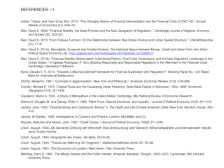 REFERENCES – I 
Adrian, Tobias, and Hyun Song Shin. 2010. “The Changing Nature of Financial Intermediation and the Financial Crisis of 2007–09.” Annual Review of Economics 2(1): 603–18. 
Bieri, David S. 2009. “Financial Stability, the Basel Process and the New Geography of Regulation.” Cambridge Journal of Regions, Economy and Society 2(2): 303-331. 
Bieri, David S. 2013. “Form Follows Function: On the Relationship between Real Estate Finance and Urban Spatial Structure.” CriticalProductive 2(1): 7–18. 
Bieri, David S. 2014a. Moonlights, Sunspots and Frontier Finance: The Historical Nexus between Money, Credit and Urban Form, Ann Arbor: Political Space Economy Lab. http://papers.ssrn.com/sol3/papers.cfm?abstract_id=2392673 
Bieri, David S. 2014b. “Financial Stability Rearticulated: Institutional Reform, Post-Crisis Governance, and the New Regulatory Landscape in the United States ,” in Iglesias-Rodrígues, P. (Ed.) Building Responsive and Responsible Regulators in the Aftermath of the Financial Crisis, Cambridge, Intersentia Publishers. 
Borio, Claudio E. V. 2013. “Towards a Macroprudential Framework for Financial Supervision and Regulation?” Working Paper No. 128, Basel: Bank for International Settlements. 
Chinitz, Benjamin. 1961. “Contrasts in Agglomeration: New York and Pittsburgh,” American Economic Review, 51(2): 279–289. 
Conzen, Michael P. 1975. “Capital Flows and the Developing Urban Hierarchy: State Bank Capital in Wisconsin, 1854–1895” Economic Geography 51(4): 321–338. 
Copeland, Morris A. 1952. A Study of Moneyflows in the United States. Cambridge, MA: National Bureau of Economic Research. 
Diamond, Douglas W. and Dybvig, Philip H. 1983. “Bank Runs, Deposit Insurance, and Liquidity,” Journal of Political Economy, 91(3): 401–419. 
Jacobs, Jane. 1993. “Gradual Money and Cataclysmic Money” in The Death and Life of Great American Cities, New York: Random House; 380– 416. 
Jevons, W Stanley. 1884. Investigations in Currency and Finance. London: MacMillan and Co. 
Kiyotaki, Nobuhiro and Moore, John. 1997. “Credit Cycles,” Journal of Political Economy, 105(2): 211–248. 
Lösch, August. 1940. Die räumliche Ordnung der Wirtschaft: Eine Untersuchung über Standort, Wirtschaftsgebiete und internationalen Handel . Jena: Gustav Fischer. 
Lösch, August. 1940. Geographie des Zinses. Die Bank, 33:24–28. 
Lösch, August. 1949. “Theorie der Währung: Ein Fragment,“ Weltwirtschaftliches Archiv, 62: 35–88. 
Lösch, August. 1954. The Economics of Location, New Haven: Yale University Press. 
Mehrling, Perry G. 1997. The Money Interest and the Public Interest: American Monetary Thought, 1920–1970 , Cambridge, MA: Harvard University Press. 
 