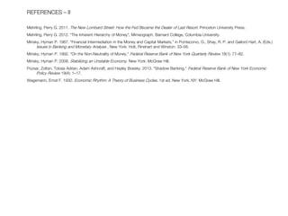 REFERENCES – II Mehrling, Perry G. 2011. The New Lombard Street: How the Fed Became the Dealer of Last Resort. Princeton University Press. Mehrling, Perry G. 2012. “The Inherent Hierarchy of Money”, Mimeograph, Barnard College, Columbia University. Minsky, Hyman P. 1967. “Financial Intermediation in the Money and Capital Markets,” in Pontecorvo, G., Shay, R. P. and Gailord Hart, A. (Eds.) Issues in Banking and Monetary Analysis , New York: Holt, Rinehart and Winston: 33–56. Minsky, Hyman P. 1992. “On the Non-Neutrality of Money,” Federal Reserve Bank of New York Quarterly Review 18(1): 77–82. Minsky, Hyman P. 2008. Stabilizing an Unstable Economy. New York: McGraw Hill. Pozsar, Zoltan, Tobias Adrian, Adam Ashcraft, and Hayley Boesky. 2013. “Shadow Banking.” Federal Reserve Bank of New York Economic Policy Review 19(4): 1–17. Wagemann, Ernst F. 1930. Economic Rhythm: A Theory of Business Cycles. 1st ed. New York, NY: McGraw Hill. 