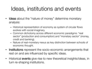 Ideas, institutions and events 
•Ideas about the “nature of money” determine monetary analysis: 
–Historical representation of economy as system of circular flows evolves with social imaginary. 
–Common dichotomy across different economic paradigms: “real sector” (production and consumption) and “monetary sector” (money, credit and banking). 
–Nature of real-monetary nexus as key distinction between schools of economic thought. 
•Institutions represent the socio-economic arrangements that rest on and are influenced by specific ideas. 
•Historical events give rise to new theoretical insights/ideas, in turn re-shaping institutions. 
 