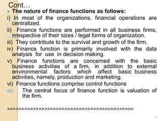 Cont…
 The nature of finance functions as follows:
i) In most of the organizations, financial operations are
centralized.
ii) Finance functions are performed in all business firms,
irrespective of their sizes / legal forms of organization.
iii) They contribute to the survival and growth of the firm.
iv) Finance function is primarily involved with the data
analysis for use in decision making.
v) Finance functions are concerned with the basic
business activities of a firm, in addition to external
environmental factors which affect basic business
activities, namely, production and marketing.
vi) Finance functions comprise control functions
vii) The central focus of finance function is valuation of
the firm.
>>>>>>>>>>>>>>>>>>>>>>>>>>>>>>>>>>>>>>>>>>>>
10
 