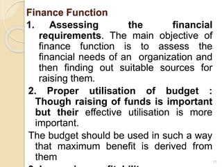 Finance Function
1. Assessing the financial
requirements. The main objective of
finance function is to assess the
financial needs of an organization and
then finding out suitable sources for
raising them.
2. Proper utilisation of budget :
Though raising of funds is important
but their effective utilisation is more
important.
The budget should be used in such a way
that maximum benefit is derived from
them 11
 