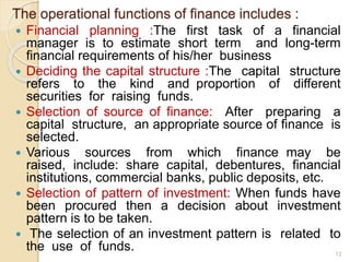 The operational functions of finance includes :
 Financial planning :The first task of a financial
manager is to estimate short term and long-term
financial requirements of his/her business
 Deciding the capital structure :The capital structure
refers to the kind and proportion of different
securities for raising funds.
 Selection of source of finance: After preparing a
capital structure, an appropriate source of finance is
selected.
 Various sources from which finance may be
raised, include: share capital, debentures, financial
institutions, commercial banks, public deposits, etc.
 Selection of pattern of investment: When funds have
been procured then a decision about investment
pattern is to be taken.
 The selection of an investment pattern is related to
the use of funds. 12
 
