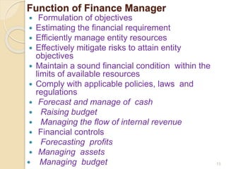 Function of Finance Manager
 Formulation of objectives
 Estimating the financial requirement
 Efficiently manage entity resources
 Effectively mitigate risks to attain entity
objectives
 Maintain a sound financial condition within the
limits of available resources
 Comply with applicable policies, laws and
regulations
 Forecast and manage of cash
 Raising budget
 Managing the flow of internal revenue
 Financial controls
 Forecasting profits
 Managing assets
 Managing budget 13
 