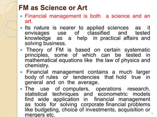 FM as Science or Art
 Financial management is both a science and an
art.
 Its nature is nearer to applied sciences as it
envisages use of classified and tested
knowledge as a help in practical affairs and
solving business.
 Theory of FM is based on certain systematic
principles, some of which can be tested in
mathematical equations like the law of physics and
chemistry.
 Financial management contains a much larger
body of rules or tendencies that hold true in
general and on the average.
 The use of computers, operations research,
statistical techniques and econometric models
find wide application in financial management
as tools for solving corporate financial problems
like budgeting, choice of investments, acquisition or
mergers etc. 14
 