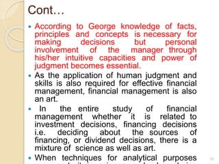 Cont…
 According to George knowledge of facts,
principles and concepts is necessary for
making decisions but personal
involvement of the manager through
his/her intuitive capacities and power of
judgment becomes essential.
 As the application of human judgment and
skills is also required for effective financial
management, financial management is also
an art.
 In the entire study of financial
management whether it is related to
investment decisions, financing decisions
i.e. deciding about the sources of
financing, or dividend decisions, there is a
mixture of science as well as art.
 When techniques for analytical purposes 15
 