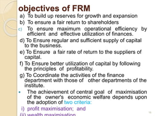 objectives of FRM
a) To build up reserves for growth and expansion
b) To ensure a fair return to shareholders
c) To ensure maximum operational efficiency by
efficient and effective utilization of finances.
d) To Ensure regular and sufficient supply of capital
to the business.
e) To Ensure a fair rate of return to the suppliers of
capital.
f) To Ensure better utilization of capital by following
the principles of profitability.
g) To Coordinate the activities of the finance
department with those of other departments of the
institute.
 The achievement of central goal of maximisation
of the owner's economic welfare depends upon
the adoption of two criteria:
i) profit maximisation; and
16
 