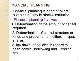 FINANCIAL PLANNING
 Financial planning is apart of overall
planning of any business/institution
 Financial planning involves:
1. Determination of the amount of capital
required
2. Determination of capital structure or
kinds and proportion of different types
shares.
3. lay dawn of policies in regard to
cash control, borrowing and lending
etc.
17
 