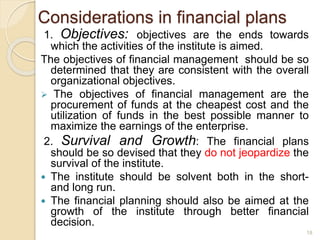 Considerations in financial plans
1. Objectives: objectives are the ends towards
which the activities of the institute is aimed.
The objectives of financial management should be so
determined that they are consistent with the overall
organizational objectives.
 The objectives of financial management are the
procurement of funds at the cheapest cost and the
utilization of funds in the best possible manner to
maximize the earnings of the enterprise.
2. Survival and Growth: The financial plans
should be so devised that they do not jeopardize the
survival of the institute.
 The institute should be solvent both in the short-
and long run.
 The financial planning should also be aimed at the
growth of the institute through better financial
decision.
18
 