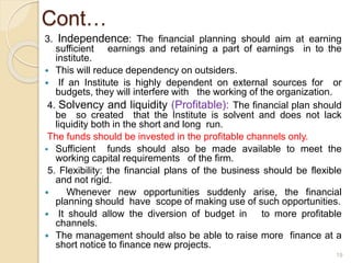 Cont…
3. Independence: The financial planning should aim at earning
sufficient earnings and retaining a part of earnings in to the
institute.
 This will reduce dependency on outsiders.
 If an Institute is highly dependent on external sources for or
budgets, they will interfere with the working of the organization.
4. Solvency and liquidity (Profitable): The financial plan should
be so created that the Institute is solvent and does not lack
liquidity both in the short and long run.
The funds should be invested in the profitable channels only.
 Sufficient funds should also be made available to meet the
working capital requirements of the firm.
5. Flexibility: the financial plans of the business should be flexible
and not rigid.
 Whenever new opportunities suddenly arise, the financial
planning should have scope of making use of such opportunities.
 It should allow the diversion of budget in to more profitable
channels.
 The management should also be able to raise more finance at a
short notice to finance new projects.
19
 