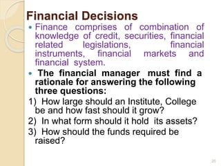 Financial Decisions
 Finance comprises of combination of
knowledge of credit, securities, financial
related legislations, financial
instruments, financial markets and
financial system.
 The financial manager must find a
rationale for answering the following
three questions:
1) How large should an Institute, College
be and how fast should it grow?
2) In what form should it hold its assets?
3) How should the funds required be
raised?
20
 