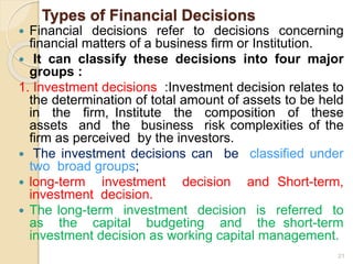 Types of Financial Decisions
 Financial decisions refer to decisions concerning
financial matters of a business firm or Institution.
 It can classify these decisions into four major
groups :
1. Investment decisions :Investment decision relates to
the determination of total amount of assets to be held
in the firm, Institute the composition of these
assets and the business risk complexities of the
firm as perceived by the investors.
 The investment decisions can be classified under
two broad groups;
 long-term investment decision and Short-term,
investment decision.
 The long-term investment decision is referred to
as the capital budgeting and the short-term
investment decision as working capital management.
21
 