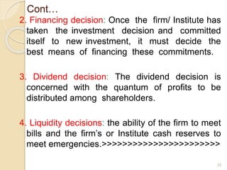 Cont…
2. Financing decision: Once the firm/ Institute has
taken the investment decision and committed
itself to new investment, it must decide the
best means of financing these commitments.
3. Dividend decision: The dividend decision is
concerned with the quantum of profits to be
distributed among shareholders.
4. Liquidity decisions: the ability of the firm to meet
bills and the firm’s or Institute cash reserves to
meet emergencies.>>>>>>>>>>>>>>>>>>>>>>>
22
 