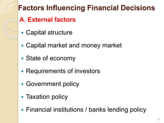 Factors Influencing Financial Decisions
A. External factors
 Capital structure
 Capital market and money market
 State of economy
 Requirements of investors
 Government policy
 Taxation policy
 Financial institutions / banks lending policy
23
 