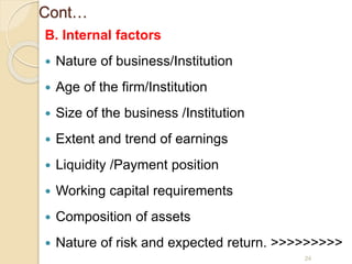 Cont…
B. Internal factors
 Nature of business/Institution
 Age of the firm/Institution
 Size of the business /Institution
 Extent and trend of earnings
 Liquidity /Payment position
 Working capital requirements
 Composition of assets
 Nature of risk and expected return. >>>>>>>>>
24
 