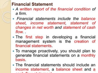 Financial Statement
 A written report of the financial condition of
a firm.
 Financial statements include the balance
sheet, income statement, statement of
changes in net worth and statement of cash
flow. .
 The first step in developing a financial
management system is the creation of
financial statements.
 To manage proactively, you should plan to
generate financial statements on a monthly
basis.
 The financial statements should include an
income statement, a balance sheet and a
25
 