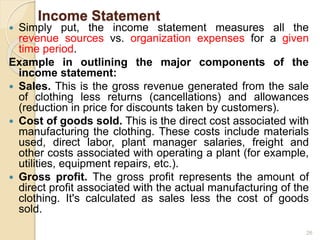 Income Statement
 Simply put, the income statement measures all the
revenue sources vs. organization expenses for a given
time period.
Example in outlining the major components of the
income statement:
 Sales. This is the gross revenue generated from the sale
of clothing less returns (cancellations) and allowances
(reduction in price for discounts taken by customers).
 Cost of goods sold. This is the direct cost associated with
manufacturing the clothing. These costs include materials
used, direct labor, plant manager salaries, freight and
other costs associated with operating a plant (for example,
utilities, equipment repairs, etc.).
 Gross profit. The gross profit represents the amount of
direct profit associated with the actual manufacturing of the
clothing. It's calculated as sales less the cost of goods
sold.
26
 