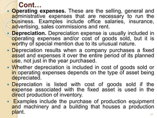 Cont…
 Operating expenses. These are the selling, general and
administrative expenses that are necessary to run the
business. Examples include office salaries, insurance,
advertising, sales commissions and rent.
 Depreciation. Depreciation expense is usually included in
operating expenses and/or cost of goods sold, but it is
worthy of special mention due to its unusual nature.
 Depreciation results when a company purchases a fixed
asset and expenses it over the entire period of its planned
use, not just in the year purchased.
 Whether depreciation is included in cost of goods sold or
in operating expenses depends on the type of asset being
depreciated.
 Depreciation is listed with cost of goods sold if the
expense associated with the fixed asset is used in the
direct production of inventory.
 Examples include the purchase of production equipment
and machinery and a building that houses a production
plant. 27
 