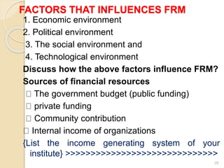 FACTORS THAT INFLUENCES FRM
1. Economic environment
2. Political environment
3. The social environment and
4. Technological environment
Discuss how the above factors influence FRM?
Sources of financial resources
The government budget (public funding)
private funding
Community contribution
Internal income of organizations
{List the income generating system of your
institute} >>>>>>>>>>>>>>>>>>>>>>>>>>>>>>
28
 