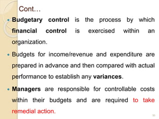 Cont…
 Budgetary control is the process by which
financial control is exercised within an
organization.
 Budgets for income/revenue and expenditure are
prepared in advance and then compared with actual
performance to establish any variances.
 Managers are responsible for controllable costs
within their budgets and are required to take
remedial action. 30
 