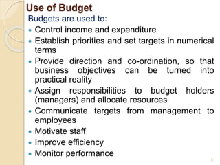 Use of Budget
Budgets are used to:
 Control income and expenditure
 Establish priorities and set targets in numerical
terms
 Provide direction and co-ordination, so that
business objectives can be turned into
practical reality
 Assign responsibilities to budget holders
(managers) and allocate resources
 Communicate targets from management to
employees
 Motivate staff
 Improve efficiency
 Monitor performance
31
 