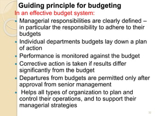 Guiding principle for budgeting
In an effective budget system:
 Managerial responsibilities are clearly defined –
in particular the responsibility to adhere to their
budgets
 Individual departments budgets lay down a plan
of action
 Performance is monitored against the budget
 Corrective action is taken if results differ
significantly from the budget
 Departures from budgets are permitted only after
approval from senior management
 Helps all types of organization to plan and
control their operations, and to support their
managerial strategies
32
 