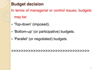 Budget decision
In terms of managerial or control issues, budgets
may be:
 'Top-down' (imposed).
 'Bottom-up' (or participative) budgets.
 'Parallel' (or negotiated) budgets.
>>>>>>>>>>>>>>>>>>>>>>>>>>>>>>>>
35
 