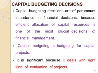 CAPITAL BUDGETING DECISIONS
 Capital budgeting decisions are of paramount
importance in financial decisions, because
efficient allocation of capital resources is
one of the most crucial decisions of
financial management.
 Capital budgeting is budgeting for capital
projects.
 It is significant because it deals with right
kind of evaluation of projects.
37
 