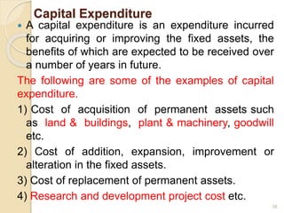 Capital Expenditure
 A capital expenditure is an expenditure incurred
for acquiring or improving the fixed assets, the
benefits of which are expected to be received over
a number of years in future.
The following are some of the examples of capital
expenditure.
1) Cost of acquisition of permanent assets such
as land & buildings, plant & machinery, goodwill
etc.
2) Cost of addition, expansion, improvement or
alteration in the fixed assets.
3) Cost of replacement of permanent assets.
4) Research and development project cost etc.
38
 