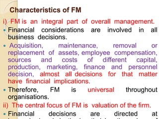 Characteristics of FM
i) FM is an integral part of overall management.
 Financial considerations are involved in all
business decisions.
 Acquisition, maintenance, removal or
replacement of assets, employee compensation,
sources and costs of different capital,
production, marketing, finance and personnel
decision, almost all decisions for that matter
have financial implications.
 Therefore, FM is universal throughout
organisations.
ii) The central focus of FM is valuation of the firm.
 Financial decisions are directed at
4
 