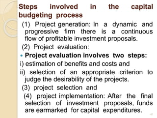 Steps involved in the capital
budgeting process
(1) Project generation: In a dynamic and
progressive firm there is a continuous
flow of profitable investment proposals.
(2) Project evaluation:
 Project evaluation involves two steps:
i) estimation of benefits and costs and
ii) selection of an appropriate criterion to
judge the desirability of the projects.
(3) project selection and
(4) project implementation: After the final
selection of investment proposals, funds
are earmarked for capital expenditures. 41
 