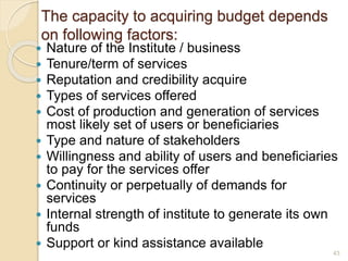 The capacity to acquiring budget depends
on following factors:
 Nature of the Institute / business
 Tenure/term of services
 Reputation and credibility acquire
 Types of services offered
 Cost of production and generation of services
most likely set of users or beneficiaries
 Type and nature of stakeholders
 Willingness and ability of users and beneficiaries
to pay for the services offer
 Continuity or perpetually of demands for
services
 Internal strength of institute to generate its own
funds
 Support or kind assistance available
43
 