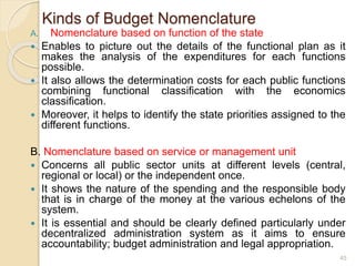 Kinds of Budget Nomenclature
A. Nomenclature based on function of the state
 Enables to picture out the details of the functional plan as it
makes the analysis of the expenditures for each functions
possible.
 It also allows the determination costs for each public functions
combining functional classification with the economics
classification.
 Moreover, it helps to identify the state priorities assigned to the
different functions.
B. Nomenclature based on service or management unit
 Concerns all public sector units at different levels (central,
regional or local) or the independent once.
 It shows the nature of the spending and the responsible body
that is in charge of the money at the various echelons of the
system.
 It is essential and should be clearly defined particularly under
decentralized administration system as it aims to ensure
accountability; budget administration and legal appropriation.
45
 