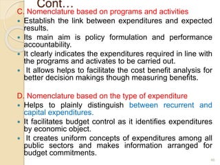 Cont…
C. Nomenclature based on programs and activities
 Establish the link between expenditures and expected
results.
 Its main aim is policy formulation and performance
accountability.
 It clearly indicates the expenditures required in line with
the programs and activates to be carried out.
 It allows helps to facilitate the cost benefit analysis for
better decision makings though measuring benefits.
D. Nomenclature based on the type of expenditure
 Helps to plainly distinguish between recurrent and
capital expenditures.
 It facilitates budget control as it identifies expenditures
by economic object.
 It creates uniform concepts of expenditures among all
public sectors and makes information arranged for
budget commitments.
46
 