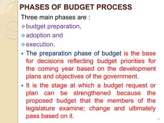 PHASES OF BUDGET PROCESS
Three main phases are :
budget preparation,
adoption and
execution.
 The preparation phase of budget is the base
for decisions reflecting budget priorities for
the coming year based on the development
plans and objectives of the government.
 It is the stage at which a budget request or
plan can be strengthened because the
proposed budget that the members of the
legislature examine; change and ultimately
pass based on it. 47
 