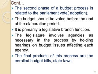 Cont…
 The second phase of a budget process is
related to the parliament vote( adoption).
 The budget should be voted before the end
of the elaboration period.
 It is primarily a legislative branch function.
 The legislature involves agencies as
necessary in the process by holding
hearings on budget issues affecting each
agency.
 The final products of this process are the
enrolled budget bills, state laws.
48
 