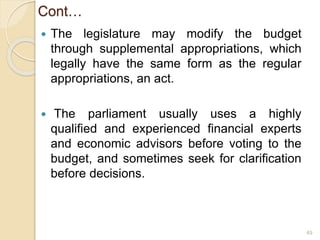 Cont…
 The legislature may modify the budget
through supplemental appropriations, which
legally have the same form as the regular
appropriations, an act.
 The parliament usually uses a highly
qualified and experienced financial experts
and economic advisors before voting to the
budget, and sometimes seek for clarification
before decisions.
49
 