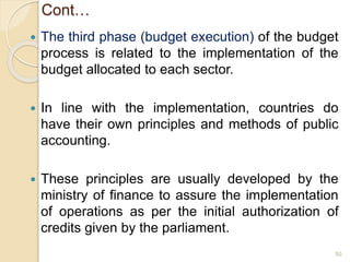 Cont…
 The third phase (budget execution) of the budget
process is related to the implementation of the
budget allocated to each sector.
 In line with the implementation, countries do
have their own principles and methods of public
accounting.
 These principles are usually developed by the
ministry of finance to assure the implementation
of operations as per the initial authorization of
credits given by the parliament.
50
 