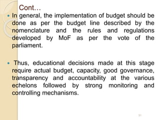 Cont…
 In general, the implementation of budget should be
done as per the budget line described by the
nomenclature and the rules and regulations
developed by MoF as per the vote of the
parliament.
 Thus, educational decisions made at this stage
require actual budget, capacity, good governance,
transparency and accountability at the various
echelons followed by strong monitoring and
controlling mechanisms.
51
 