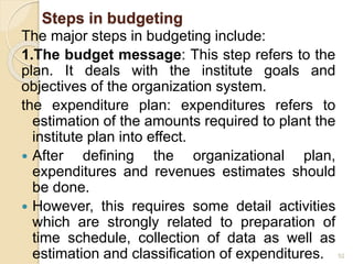 Steps in budgeting
The major steps in budgeting include:
1.The budget message: This step refers to the
plan. It deals with the institute goals and
objectives of the organization system.
the expenditure plan: expenditures refers to
estimation of the amounts required to plant the
institute plan into effect.
 After defining the organizational plan,
expenditures and revenues estimates should
be done.
 However, this requires some detail activities
which are strongly related to preparation of
time schedule, collection of data as well as
estimation and classification of expenditures. 52
 