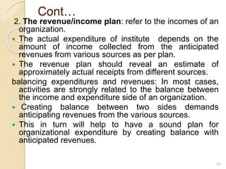 Cont…
2. The revenue/income plan: refer to the incomes of an
organization.
 The actual expenditure of institute depends on the
amount of income collected from the anticipated
revenues from various sources as per plan.
 The revenue plan should reveal an estimate of
approximately actual receipts from different sources.
balancing expenditures and revenues: In most cases,
activities are strongly related to the balance between
the income and expenditure side of an organization.
 Creating balance between two sides demands
anticipating revenues from the various sources.
 This in turn will help to have a sound plan for
organizational expenditure by creating balance with
anticipated revenues.
53
 
