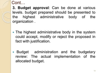 Cont…
3. Budget approval: Can be done at various
levels. budget prepared should be presented to
the highest administrative body of the
organization .
 The highest administrative body in the system
could accept, modify or reject the proposed in
fact with justification.
 Budget administration and the budgetary
review: The actual implementation of the
allocated budget.
54
 