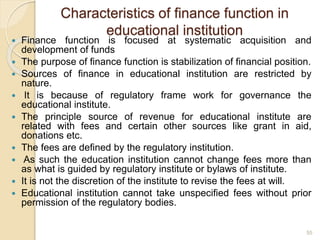 Characteristics of finance function in
educational institution
 Finance function is focused at systematic acquisition and
development of funds
 The purpose of finance function is stabilization of financial position.
 Sources of finance in educational institution are restricted by
nature.
 It is because of regulatory frame work for governance the
educational institute.
 The principle source of revenue for educational institute are
related with fees and certain other sources like grant in aid,
donations etc.
 The fees are defined by the regulatory institution.
 As such the education institution cannot change fees more than
as what is guided by regulatory institute or bylaws of institute.
 It is not the discretion of the institute to revise the fees at will.
 Educational institution cannot take unspecified fees without prior
permission of the regulatory bodies.
55
 