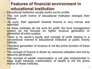 Features of financial environment in
educational institution
 Educational institution usually works out for profits.
 This non profit motive of educational institution changes their
finance.
 As such, their approach towards finance is very narrow and
restricted.
 As these institutes do not work for profit, the fund management
system do not focused on higher revenue generation or
generation of extra surplus.
 There is no owner’s equity and concept of profit sharing in a
conventional manner in educational institution or public charity
institute.
 Therefore generation of revenue is not the prime function of these
institutes.
 The concept of finance is driven by resource utilization and not by
resource generation.
 The concept of wealth maximization is not also implemented in
large scale because maximization of wealth is not the prime
motive of these institutes.
56
 