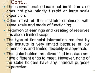 Cont…
 The conventional educational institution also
does not give priority t rapid or large scale
expansion.
 Often most of the institute continues with
same scale and mode of functioning.
 Retention of earnings and creating of reserves
has also a limited scope.
 The type of financial information required by
this institute is very limited because of low
dimensions and limited flexibility in approach.
 The stake holders are diversified in nature and
have different ends to meet. However, none of
the stake holders have any financial purpose
to perceive.
57
 