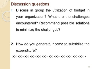 Discussion questions
1. Discuss in group the utilization of budget in
your organization? What are the challenges
encountered? Recommend possible solutions
to minimize the challenges?
2. How do you generate income to subsidize the
expenditure?
>>>>>>>>>>>>>>>>>>>>>>>>>>>>>>>
58
 