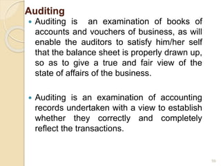 Auditing
 Auditing is an examination of books of
accounts and vouchers of business, as will
enable the auditors to satisfy him/her self
that the balance sheet is properly drawn up,
so as to give a true and fair view of the
state of affairs of the business.
 Auditing is an examination of accounting
records undertaken with a view to establish
whether they correctly and completely
reflect the transactions.
59
 